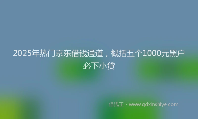 2025年热门京东借钱通道，概括五个1000元黑户必下小贷