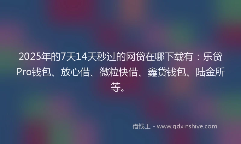 2025年的7天14天秒过的网贷在哪下载有：乐贷Pro钱包、放心借、微粒快借、鑫贷钱包、陆金所等。