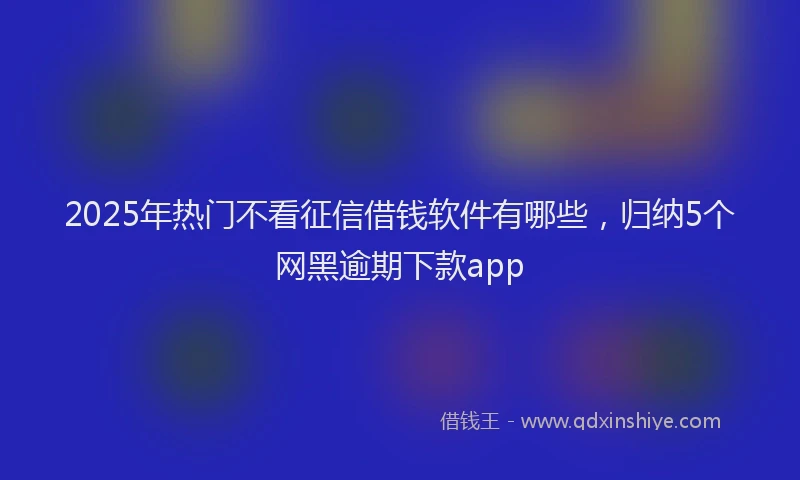 2025年热门不看征信借钱软件有哪些，归纳5个网黑逾期下款app