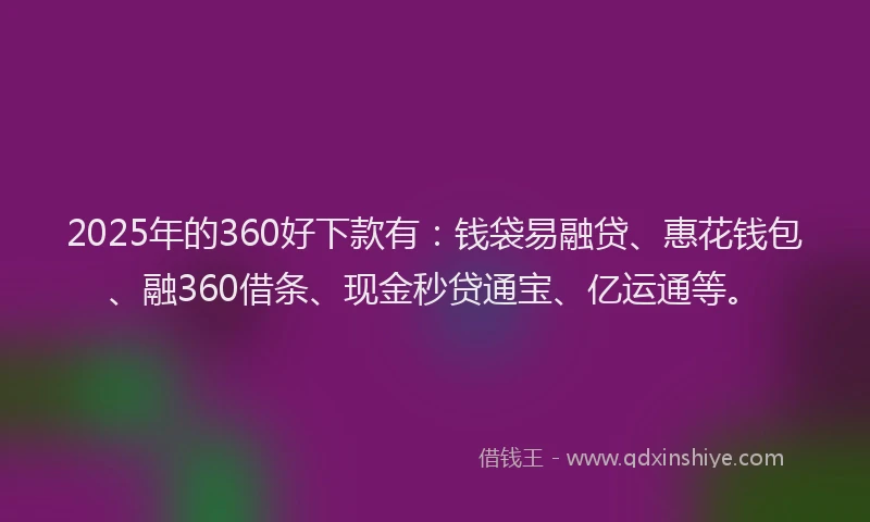 2025年的360好下款有：钱袋易融贷、惠花钱包、融360借条、现金秒贷通宝、亿运通等。