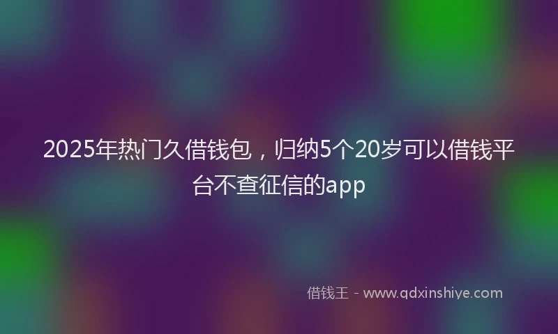 2025年热门久借钱包，归纳5个20岁可以借钱平台不查征信的app