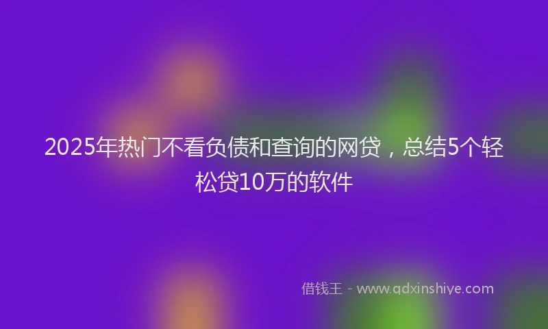 2025年热门不看负债和查询的网贷，总结5个轻松贷10万的软件