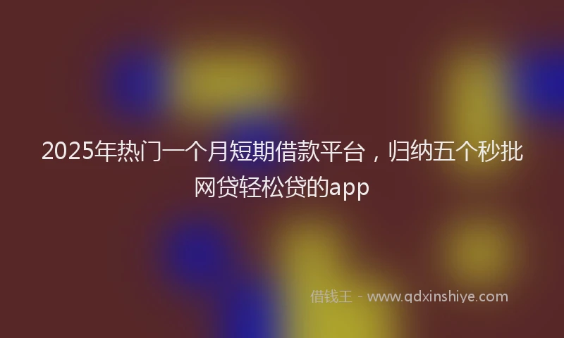 2025年热门一个月短期借款平台，归纳五个秒批网贷轻松贷的app