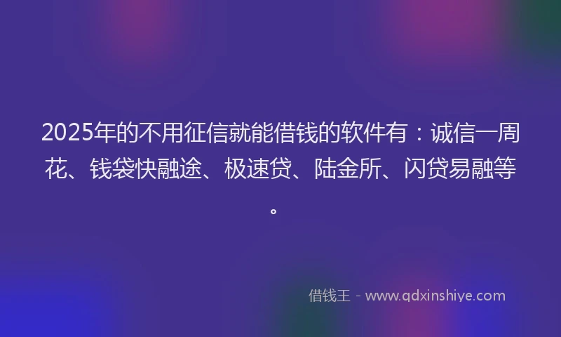 2025年的不用征信就能借钱的软件有：诚信一周花、钱袋快融途、极速贷、陆金所、闪贷易融等。