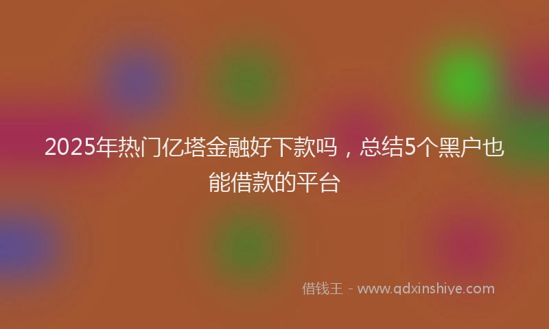 2025年热门亿塔金融好下款吗，总结5个黑户也能借款的平台