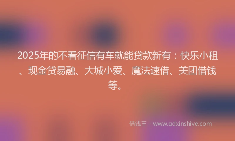 2025年的不看征信有车就能贷款新有：快乐小租、现金贷易融、大城小爱、魔法速借、美团借钱等。