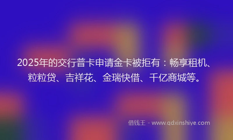 2025年的交行普卡申请金卡被拒有：畅享租机、粒粒贷、吉祥花、金瑞快借、千亿商城等。