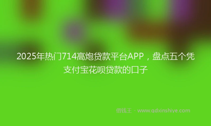 2025年热门714高炮贷款平台APP，盘点五个凭支付宝花呗贷款的口子