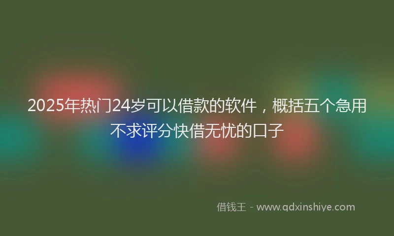 2025年热门24岁可以借款的软件，概括五个急用不求评分快借无忧的口子