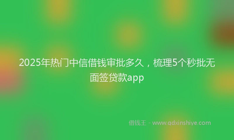 2025年热门中信借钱审批多久，梳理5个秒批无面签贷款app