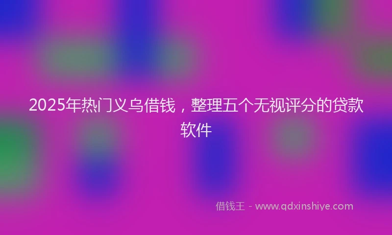 2025年热门义乌借钱，整理五个无视评分的贷款软件