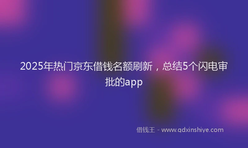 2025年热门京东借钱名额刷新，总结5个闪电审批的app
