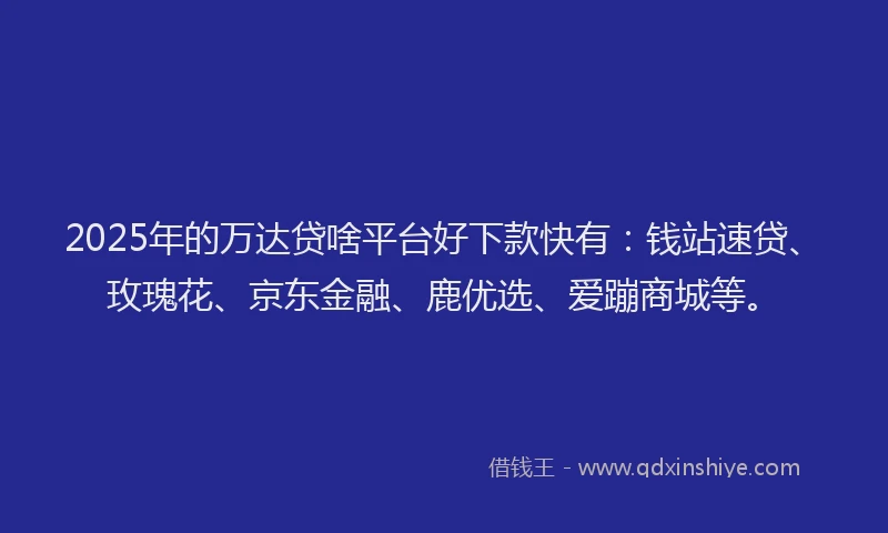 2025年的万达贷啥平台好下款快有：钱站速贷、玫瑰花、京东金融、鹿优选、爱蹦商城等。