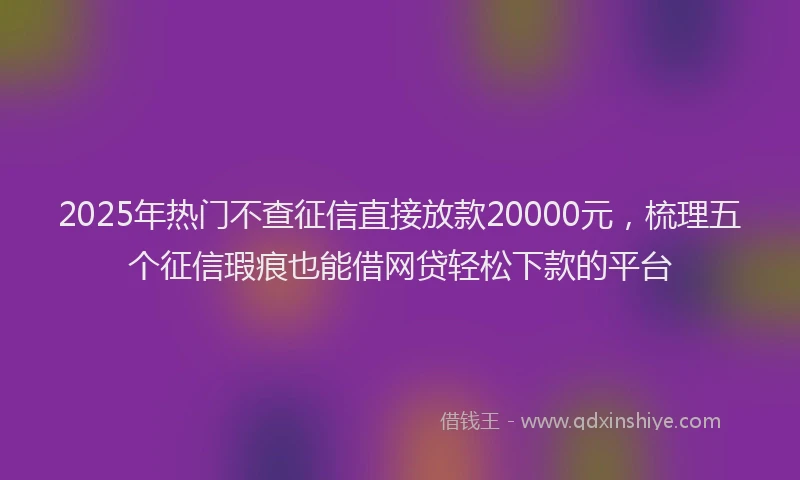 2025年热门不查征信直接放款20000元，梳理五个征信瑕疵也能借网贷轻松下款的平台