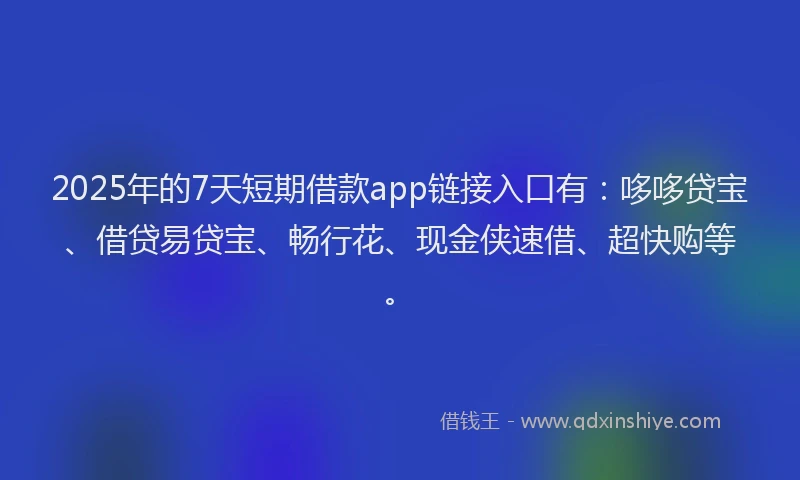 2025年的7天短期借款app链接入口有：哆哆贷宝、借贷易贷宝、畅行花、现金侠速借、超快购等。