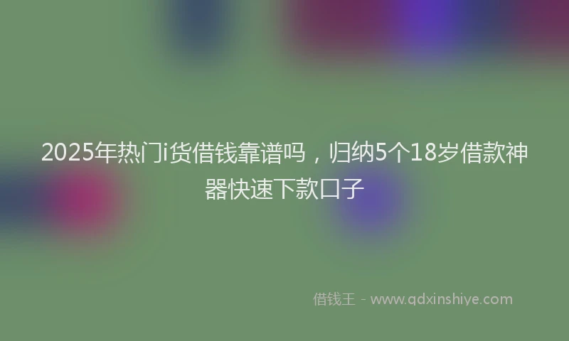 2025年热门i货借钱靠谱吗，归纳5个18岁借款神器快速下款口子