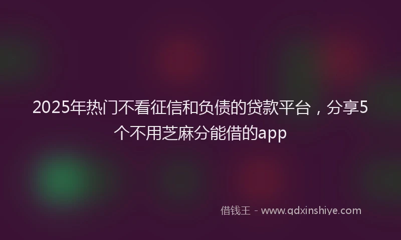 2025年热门不看征信和负债的贷款平台，分享5个不用芝麻分能借的app