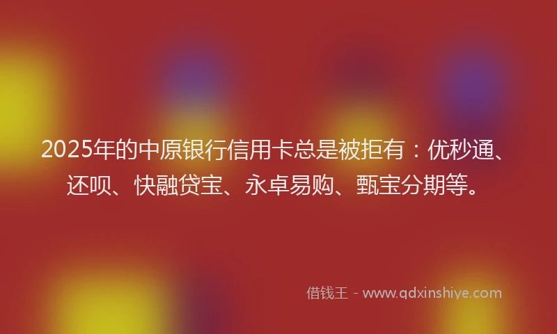 2025年的中原银行信用卡总是被拒有：优秒通、还呗、快融贷宝、永卓易购、甄宝分期等。