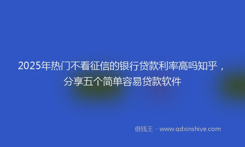 2025年热门不看征信的银行贷款利率高吗知乎，分享五个简单容易贷款软件