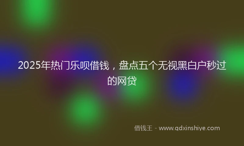 2025年热门乐呗借钱，盘点五个无视黑白户秒过的网贷