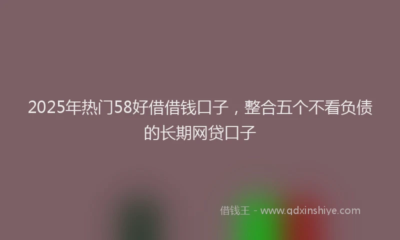 2025年热门58好借借钱口子，整合五个不看负债的长期网贷口子