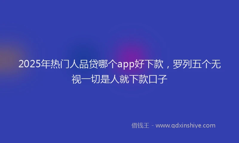2025年热门人品贷哪个app好下款，罗列五个无视一切是人就下款口子
