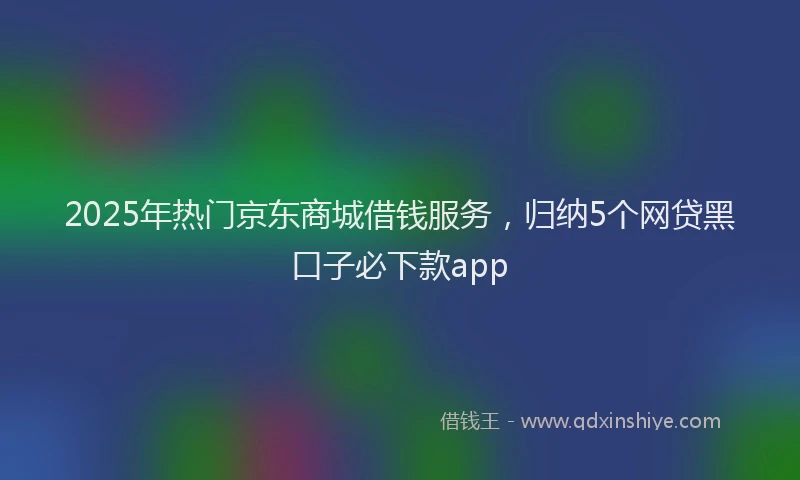 2025年热门京东商城借钱服务，归纳5个网贷黑口子必下款app