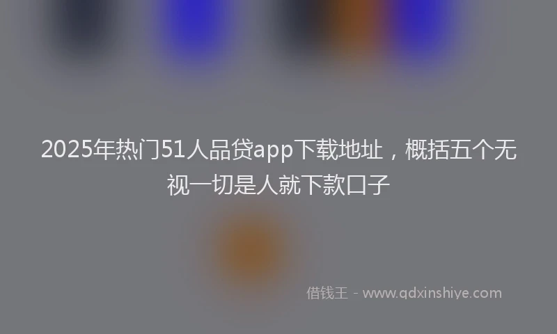 2025年热门51人品贷app下载地址，概括五个无视一切是人就下款口子