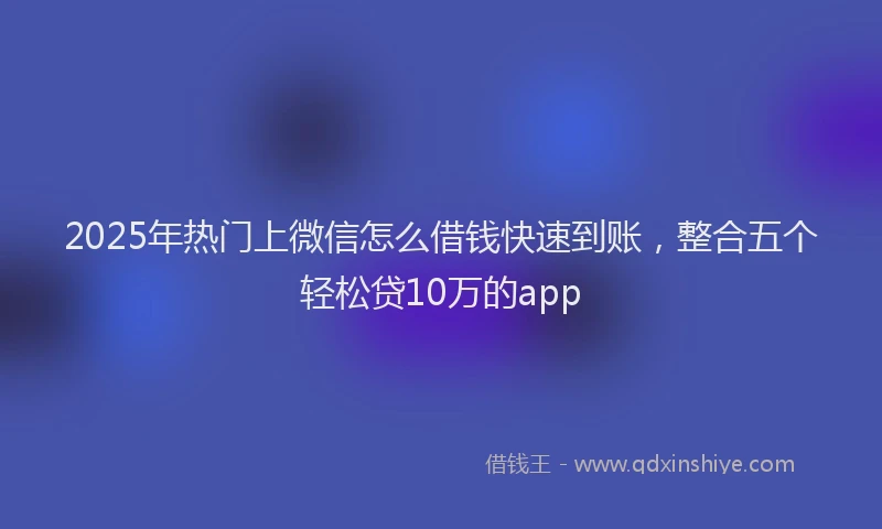 2025年热门上微信怎么借钱快速到账，整合五个轻松贷10万的app