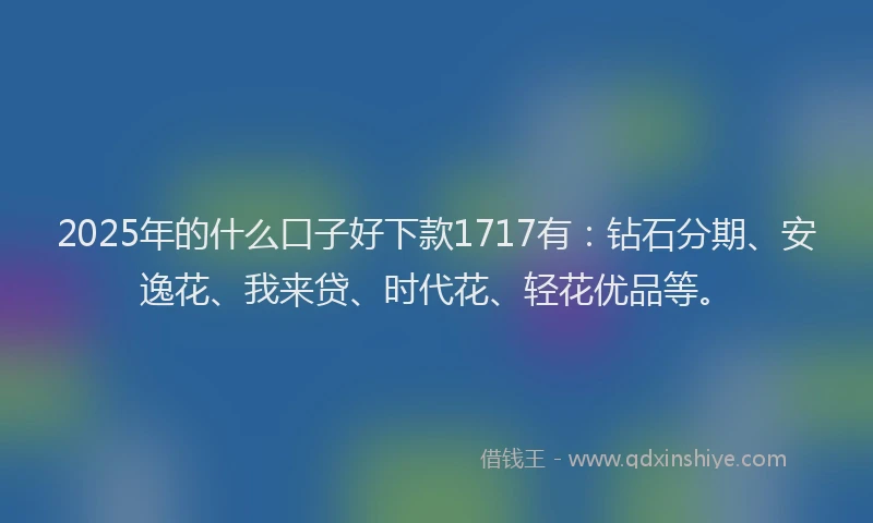 2025年的什么口子好下款1717有：钻石分期、安逸花、我来贷、时代花、轻花优品等。