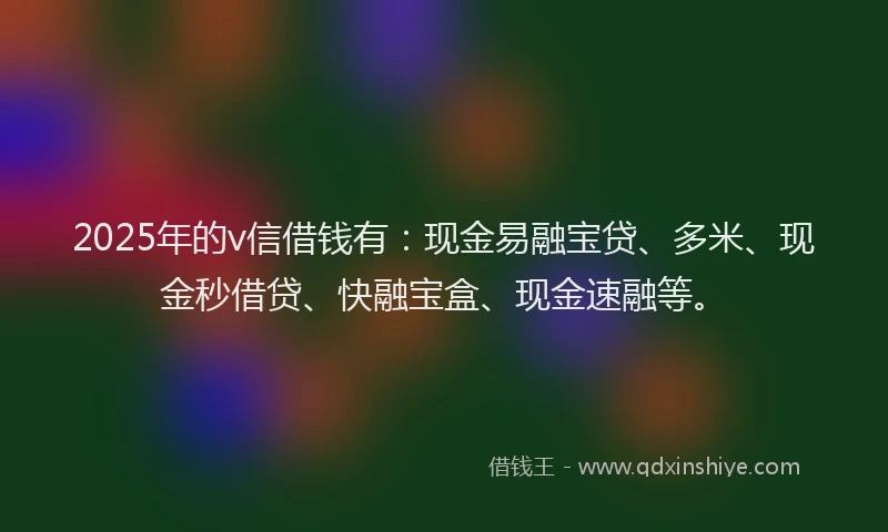 2025年的v信借钱有：现金易融宝贷、多米、现金秒借贷、快融宝盒、现金速融等。