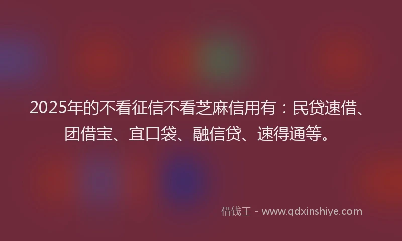 2025年的不看征信不看芝麻信用有：民贷速借、团借宝、宜口袋、融信贷、速得通等。