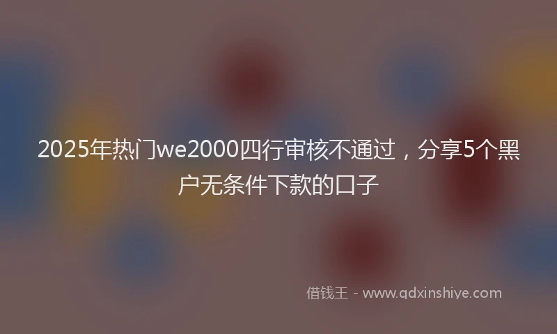 2025年热门we2000四行审核不通过，分享5个黑户无条件下款的口子