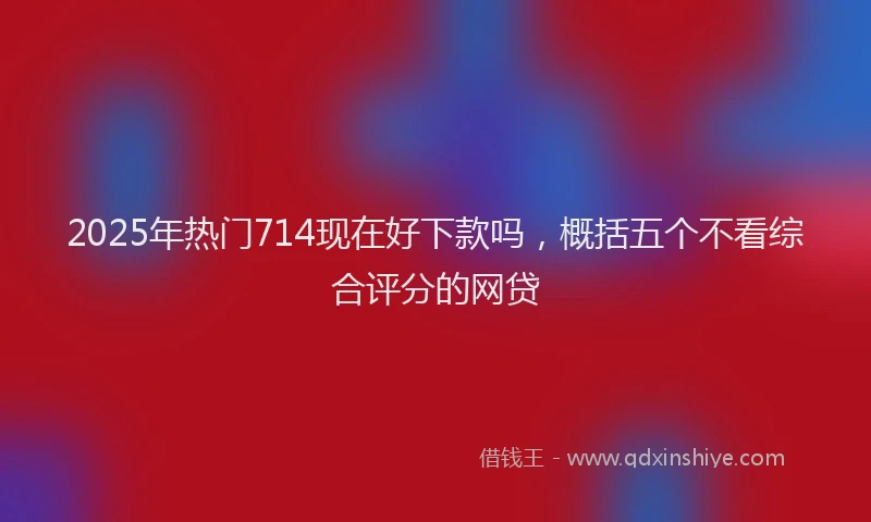2025年热门714现在好下款吗，概括五个不看综合评分的网贷