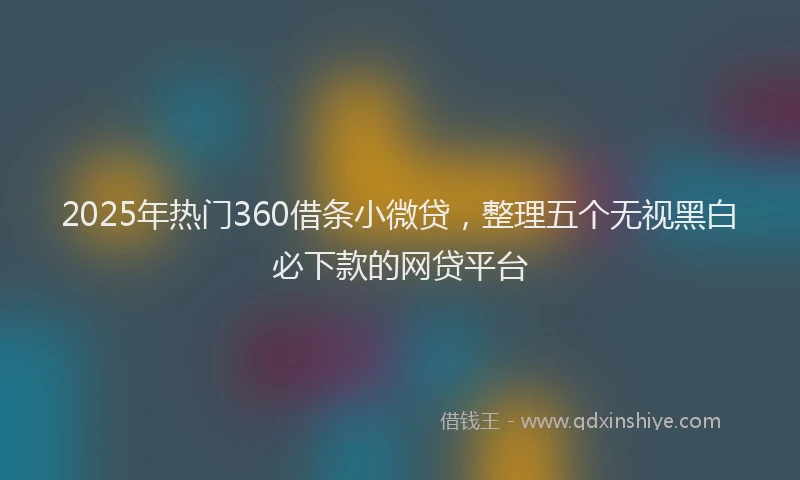 2025年热门360借条小微贷，整理五个无视黑白必下款的网贷平台