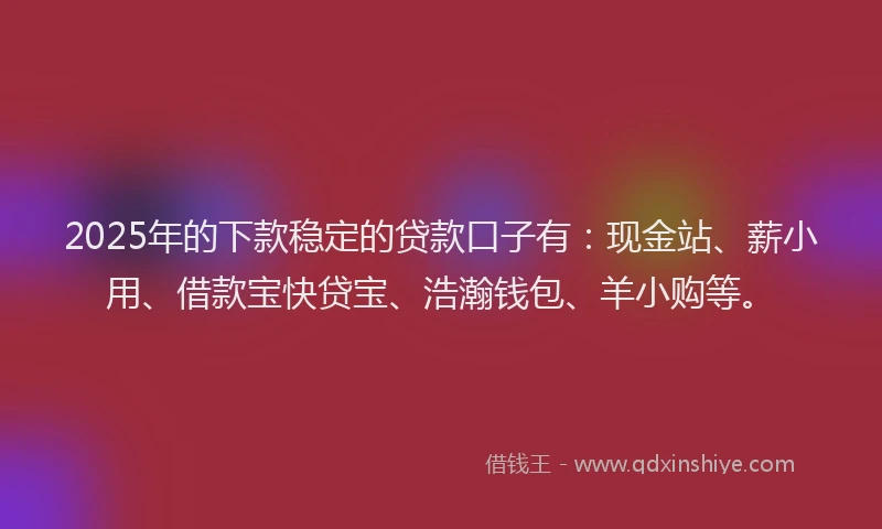 2025年的下款稳定的贷款口子有：现金站、薪小用、借款宝快贷宝、浩瀚钱包、羊小购等。