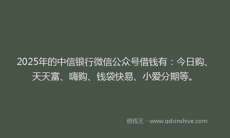 2025年的中信银行微信公众号借钱有：今日购、天天富、嗨购、钱袋快易、小爱分期等。
