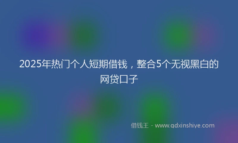 2025年热门个人短期借钱，整合5个无视黑白的网贷口子