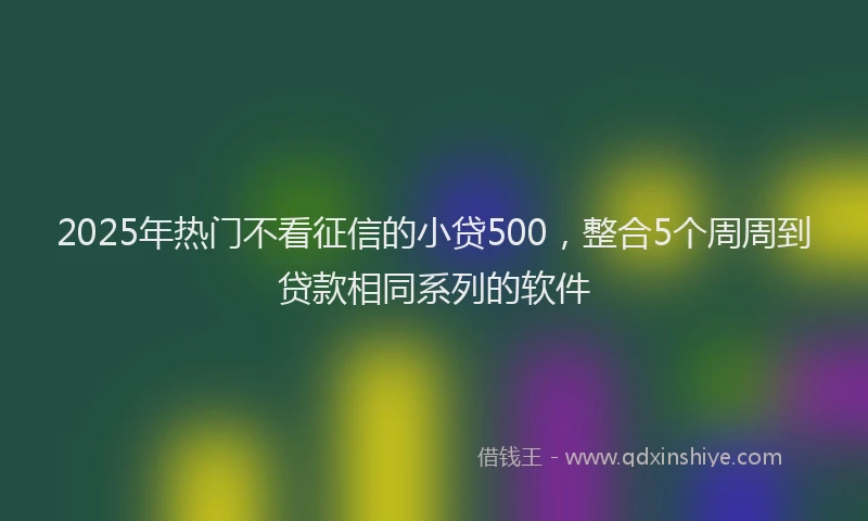 2025年热门不看征信的小贷500，整合5个周周到贷款相同系列的软件