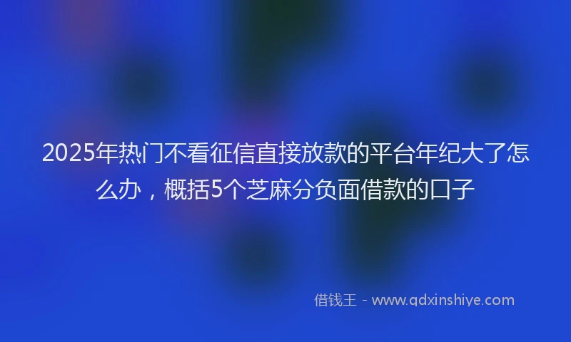2025年热门不看征信直接放款的平台年纪大了怎么办，概括5个芝麻分负面借款的口子