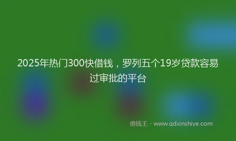 2025年热门300快借钱，罗列五个19岁贷款容易过审批的平台