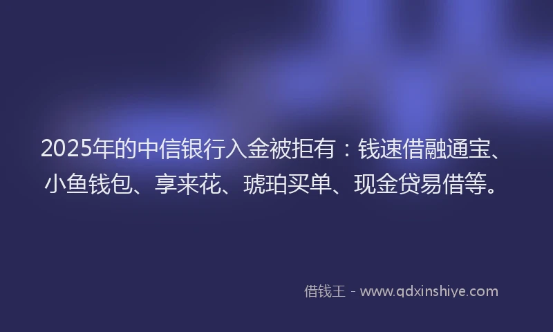 2025年的中信银行入金被拒有：钱速借融通宝、小鱼钱包、享来花、琥珀买单、现金贷易借等。