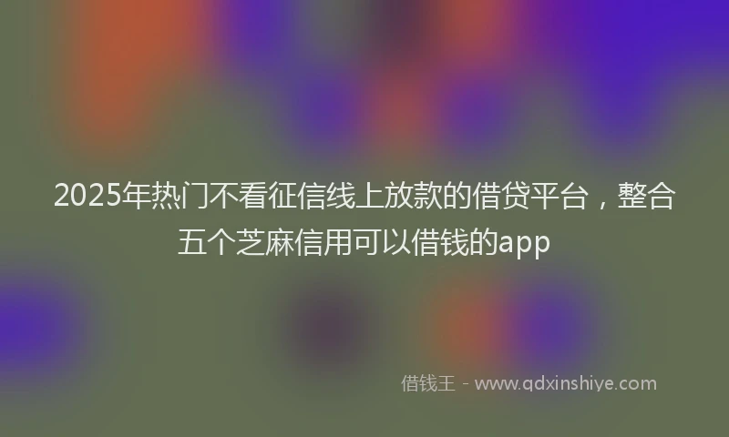 2025年热门不看征信线上放款的借贷平台，整合五个芝麻信用可以借钱的app