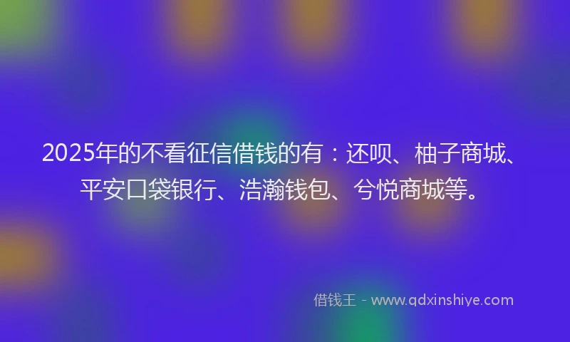 2025年的不看征信借钱的有：还呗、柚子商城、平安口袋银行、浩瀚钱包、兮悦商城等。