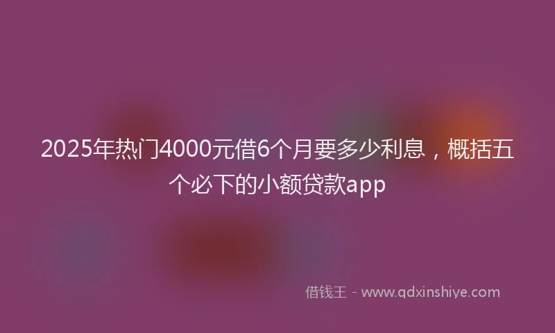 2025年热门4000元借6个月要多少利息，概括五个必下的小额贷款app