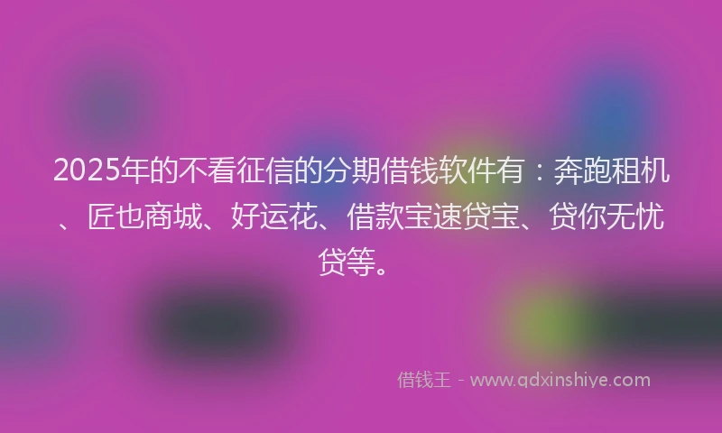 2025年的不看征信的分期借钱软件有：奔跑租机、匠也商城、好运花、借款宝速贷宝、贷你无忧贷等。