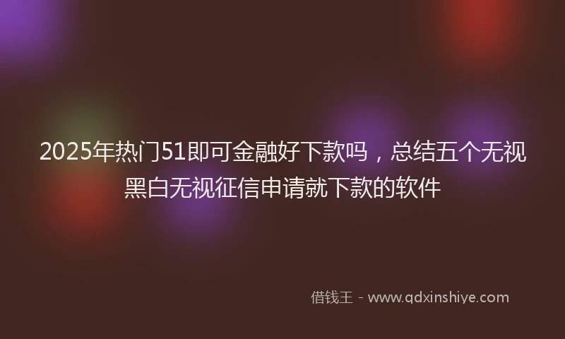 2025年热门51即可金融好下款吗，总结五个无视黑白无视征信申请就下款的软件