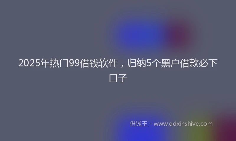 2025年热门99借钱软件，归纳5个黑户借款必下口子