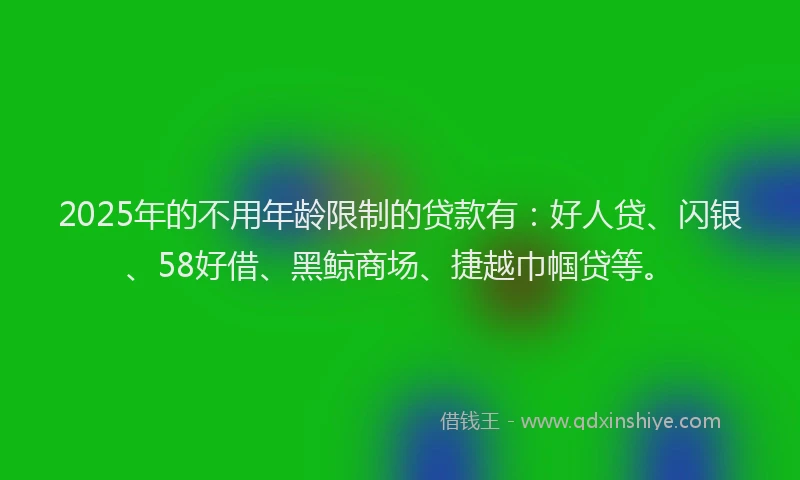 2025年的不用年龄限制的贷款有：好人贷、闪银、58好借、黑鲸商场、捷越巾帼贷等。