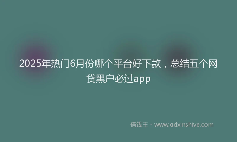 2025年热门6月份哪个平台好下款，总结五个网贷黑户必过app